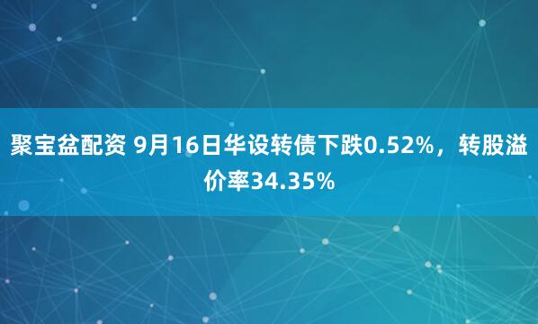 聚宝盆配资 9月16日华设转债下跌0.52%，转股溢价率34.35%