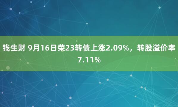 钱生财 9月16日荣23转债上涨2.09%，转股溢价率7.11%