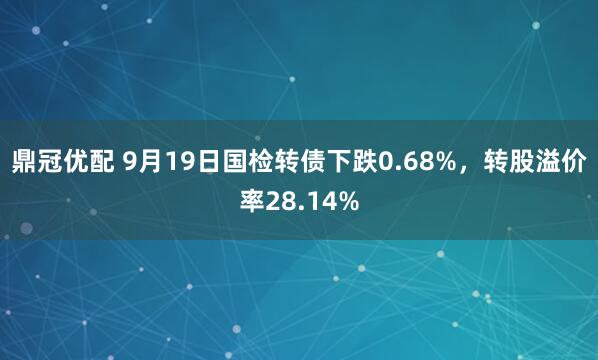 鼎冠优配 9月19日国检转债下跌0.68%，转股溢价率28.14%