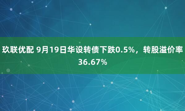 玖联优配 9月19日华设转债下跌0.5%，转股溢价率36.67%