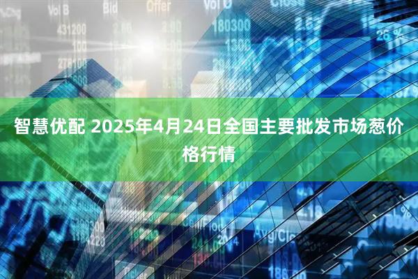 智慧优配 2025年4月24日全国主要批发市场葱价格行情