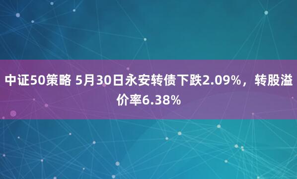 中证50策略 5月30日永安转债下跌2.09%，转股溢价率6.38%