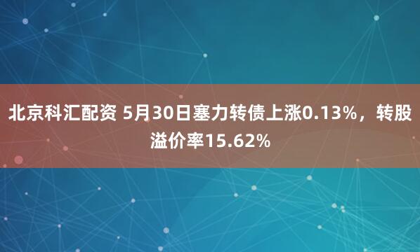 北京科汇配资 5月30日塞力转债上涨0.13%，转股溢价率15.62%