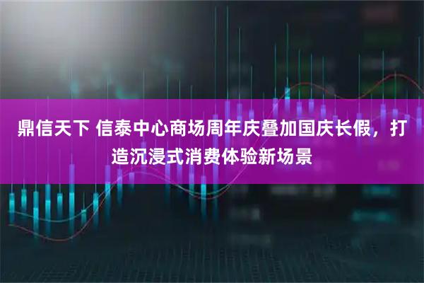 鼎信天下 信泰中心商场周年庆叠加国庆长假，打造沉浸式消费体验新场景