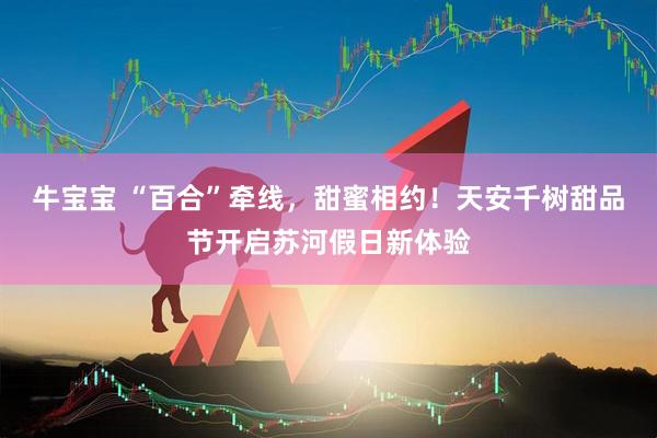 牛宝宝 “百合”牵线，甜蜜相约！天安千树甜品节开启苏河假日新体验