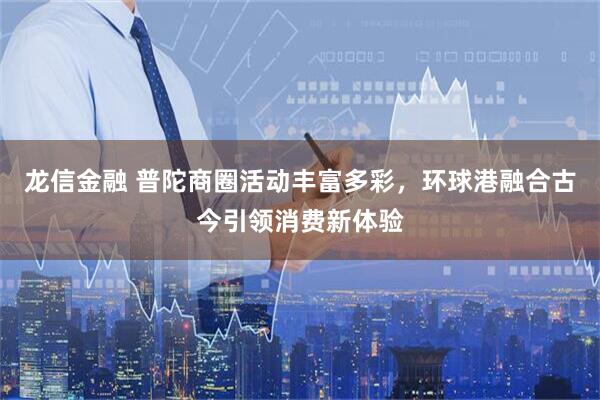 龙信金融 普陀商圈活动丰富多彩，环球港融合古今引领消费新体验