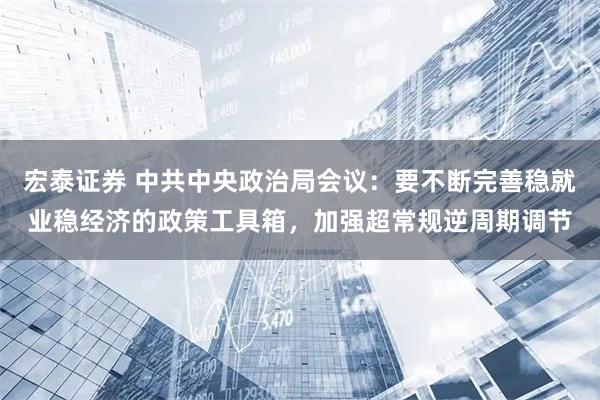宏泰证券 中共中央政治局会议：要不断完善稳就业稳经济的政策工具箱，加强超常规逆周期调节