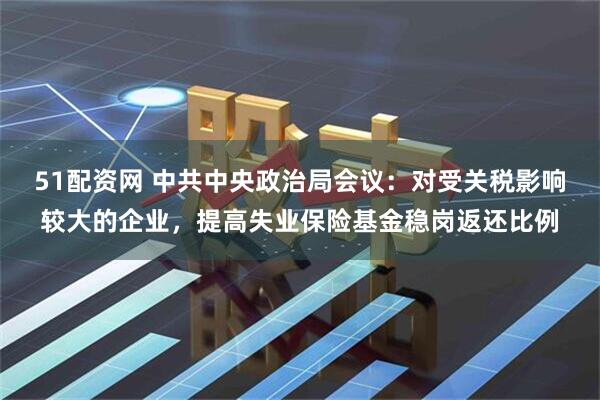 51配资网 中共中央政治局会议：对受关税影响较大的企业，提高失业保险基金稳岗返还比例