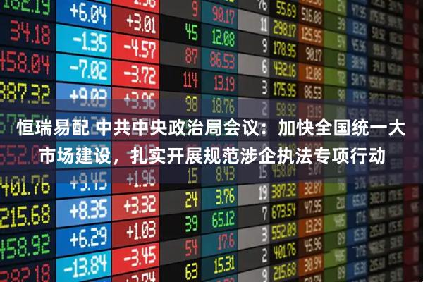 恒瑞易配 中共中央政治局会议：加快全国统一大市场建设，扎实开展规范涉企执法专项行动