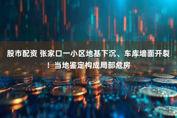 股市配资 张家口一小区地基下沉、车库墙面开裂！当地鉴定构成局部危房