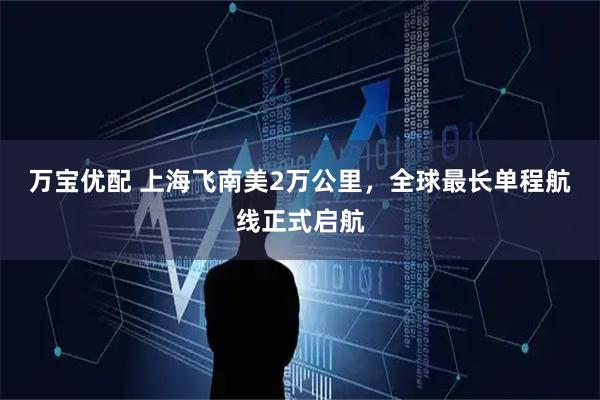 万宝优配 上海飞南美2万公里，全球最长单程航线正式启航