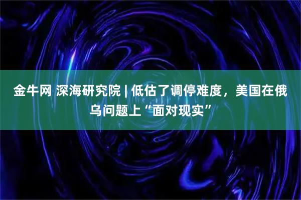 金牛网 深海研究院 | 低估了调停难度，美国在俄乌问题上“面对现实”
