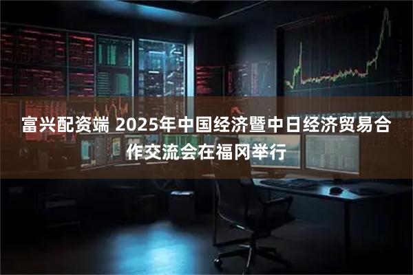 富兴配资端 2025年中国经济暨中日经济贸易合作交流会在福冈举行