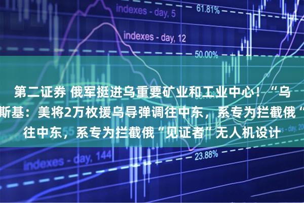 第二证券 俄军挺进乌重要矿业和工业中心！“乌方愿意停火！”泽连斯基：美将2万枚援乌导弹调往中东，系专为拦截俄“见证者”无人机设计