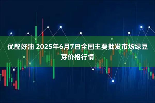 优配好油 2025年6月7日全国主要批发市场绿豆芽价格行情