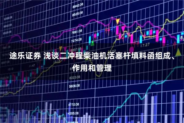 途乐证券 浅谈二冲程柴油机活塞杆填料函组成、作用和管理