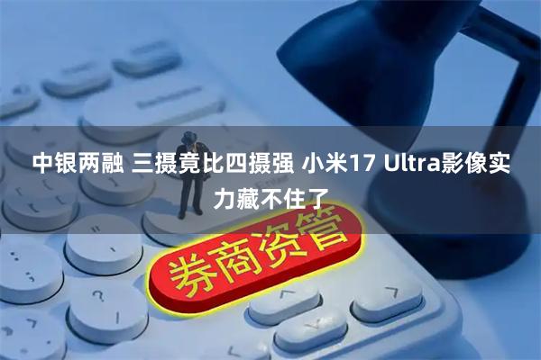 中银两融 三摄竟比四摄强 小米17 Ultra影像实力藏不住了