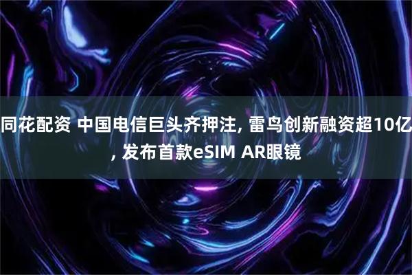 同花配资 中国电信巨头齐押注, 雷鸟创新融资超10亿, 发布首款eSIM AR眼镜