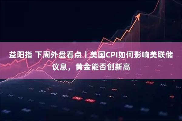 益阳指 下周外盘看点丨美国CPI如何影响美联储议息，黄金能否创新高