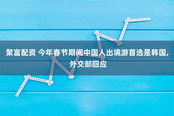 聚富配资 今年春节期间中国人出境游首选是韩国, 外交部回应