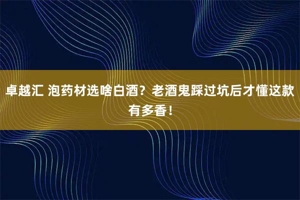 卓越汇 泡药材选啥白酒？老酒鬼踩过坑后才懂这款有多香！