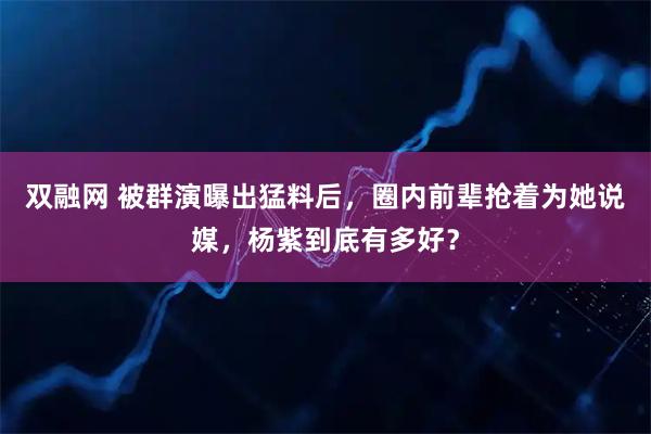 双融网 被群演曝出猛料后，圈内前辈抢着为她说媒，杨紫到底有多好？