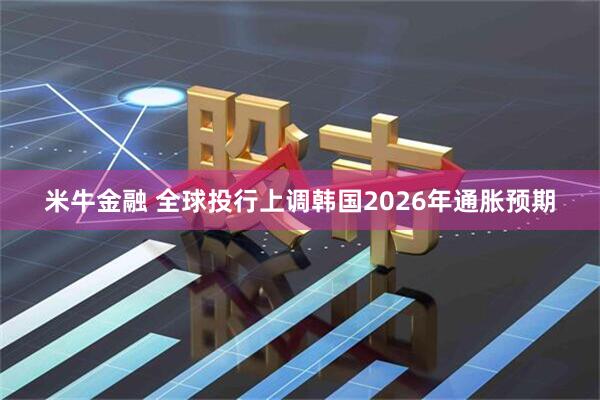 米牛金融 全球投行上调韩国2026年通胀预期