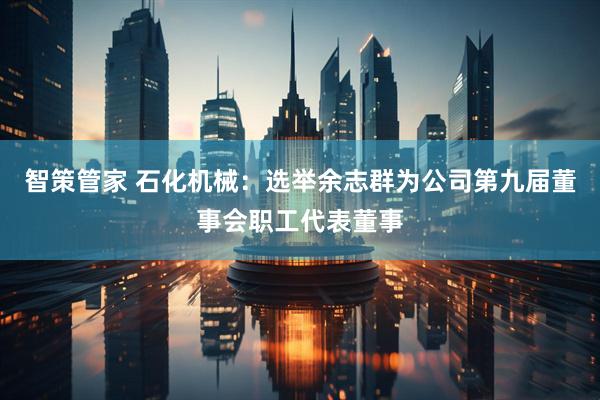 智策管家 石化机械：选举余志群为公司第九届董事会职工代表董事