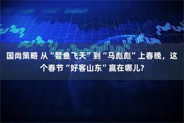 国尚策略 从“鳌鱼飞天”到“马彪彪”上春晚，这个春节“好客山东”赢在哪儿?