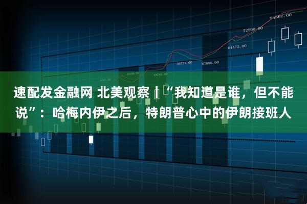 速配发金融网 北美观察丨“我知道是谁，但不能说”：哈梅内伊之后，特朗普心中的伊朗接班人