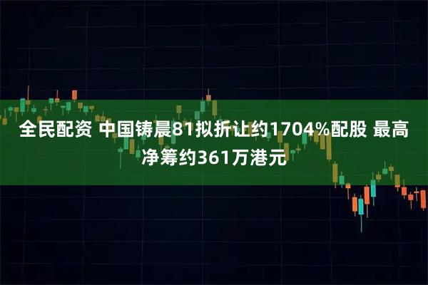 全民配资 中国铸晨81拟折让约1704%配股 最高净筹约361万港元