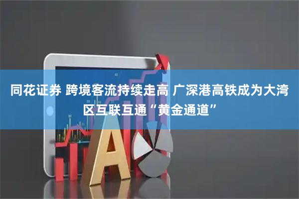 同花证券 跨境客流持续走高 广深港高铁成为大湾区互联互通“黄金通道”
