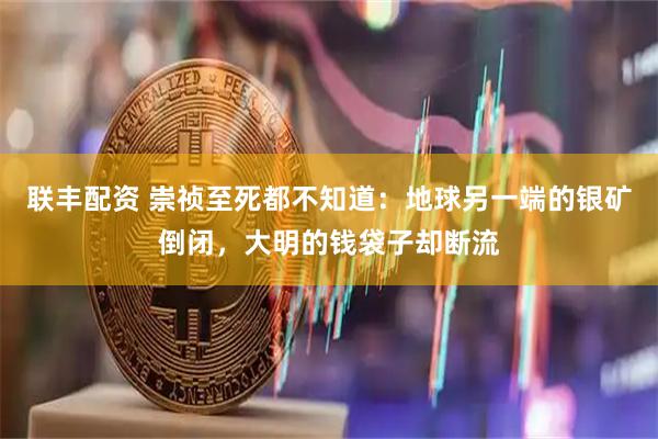 联丰配资 崇祯至死都不知道：地球另一端的银矿倒闭，大明的钱袋子却断流