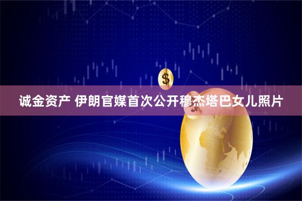 诚金资产 伊朗官媒首次公开穆杰塔巴女儿照片