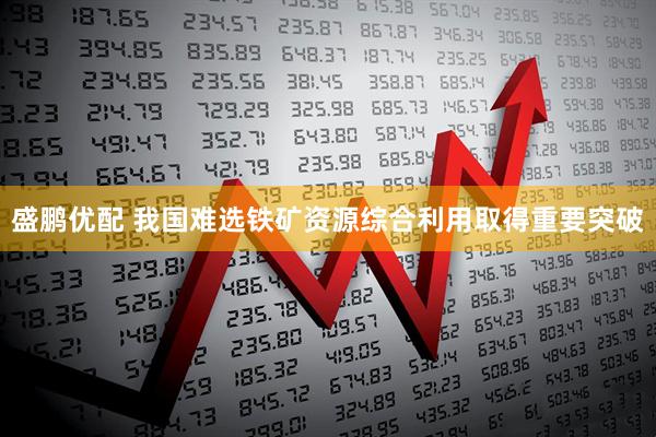 盛鹏优配 我国难选铁矿资源综合利用取得重要突破